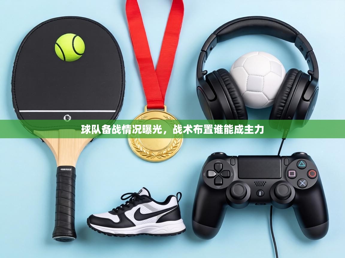 球队备战情况曝光,战术布置谁能成主力 第1张